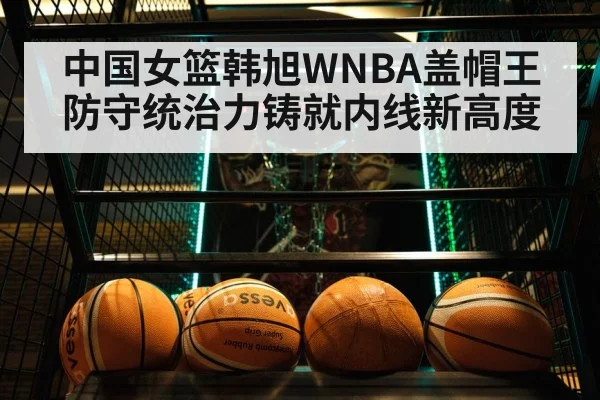 中国女篮韩旭WNBA盖帽王防守统治力铸就内线新高度