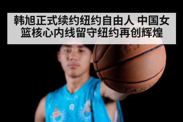 韩旭正式续约纽约自由人 中国女篮核心内线留守纽约再创辉煌